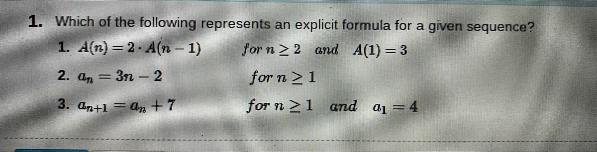 1. Which of the following represents an explicit formula for a given sequence?
1. A(n) = 2. A(n – 1)
for n > 2 and A(1) = 3
%3D
2. an =3n - 2
for n 2 1
%3D
3. an+1 = an +7
for n 1 and a1 = 4
