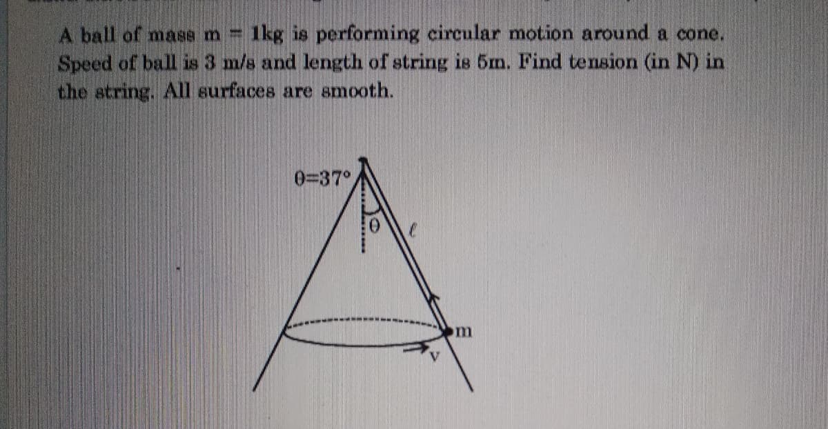 1kg is performing eircular motion around a cone.
A ball of mase m=
Speed of ball is 3 m/s and length of string is 5m., Find tension (in N) in
the string. All surfaces are smooth.
0=37°
m
