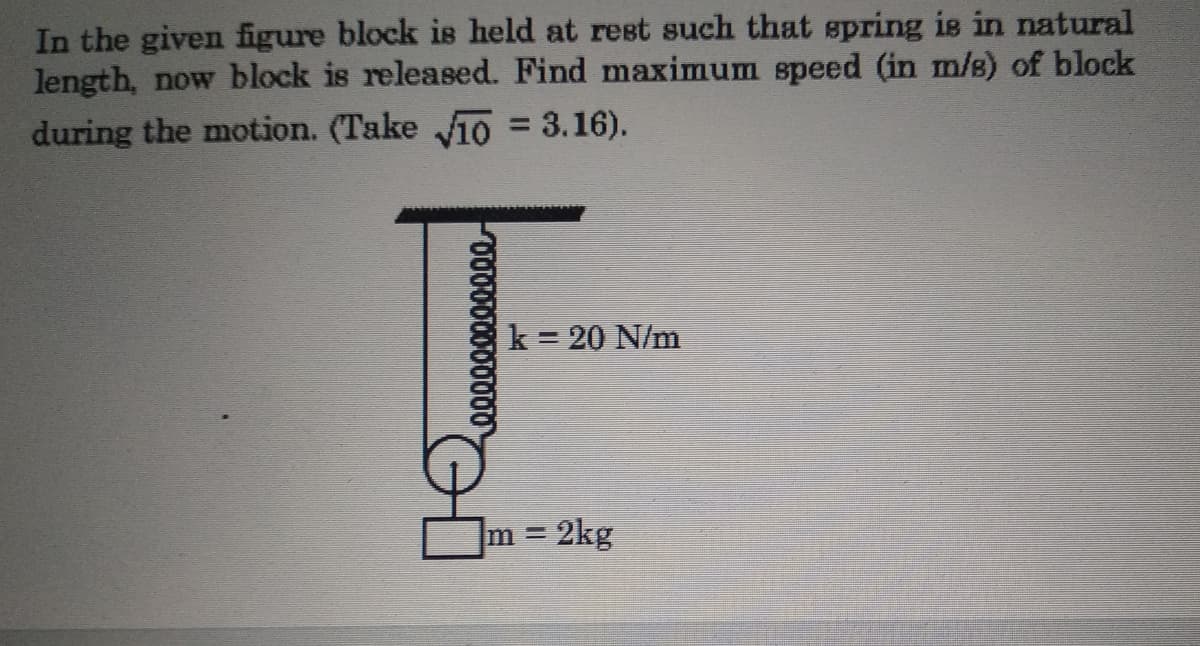 In the given figure block is held at rest such that spring is in natural
length, now block is released. Find maximum speed (in m/s) of block
during the motion. (Take 10 = 3.16).
%3D
k = 20 N/m
m 2kg
000000000000
