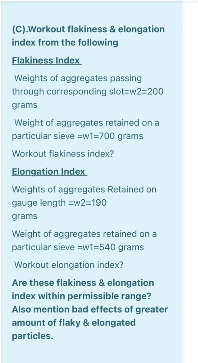 (C).Workout flakiness & elongation
index from the following
Flakiness Index
Weights of aggregates passing
through corresponding slot=w2=200
grams
Weight of aggregates retained on a
particular sieve =w1=700 grams
Workout flakiness index?
Elongation Index
Weights of aggregates Retained on
gauge length =w2=190
grams
Weight of aggregates retained on a
particular sieve =w1=540 grams
Workout elongation index?
Are these flakiness & elongation
index within permissible range?
Also mention bad effects of greater
amount of flaky & elongated
particles.
