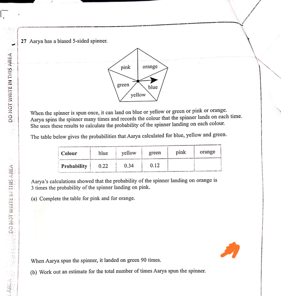 27 Aarya has a biased 5-sided spinner.
pink
orange
green
blue
yellow
When the spinner is spun once, it can land on blue or yellow or green or pink or orange.
Aarya spins the spinner many times and records the colour that the spinner lands on each time.
She uses these results to calculate the probability of the spinner landing on each colour.
The table below gives the probabilities that Aarya calculated for blue, yellow and green.
Colour
blue
yellow
green
pink
orange
Probability
0.22
0.34
0.12
Aarya's calculations showed that the probability of the spinner landing on orange is
3 times the probability of the spinner landing on pink.
(a) Complete the table for pink and for orange.
When Aarya spun the spinner, it landed on green 90 times.
(b) Work out an estimate for the total number of times Aarya spun the spinner.
DO NOT WRITE IN THIS AREA
DO NOT WRITE.IN THIS AREA
