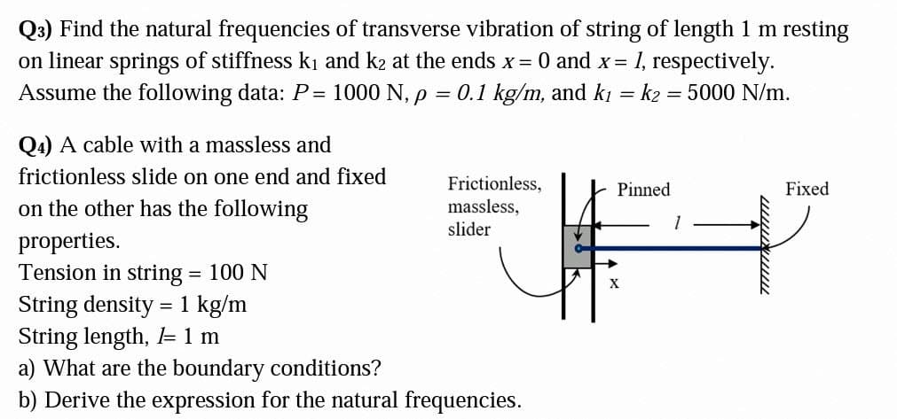 Q3) Find the natural frequencies of transverse vibration of string of length 1 m resting
on linear springs of stiffness ki and k2 at the ends x = 0 and x= 1, respectively.
Assume the following data: P=
1000 N, p
0.1 kg/m, and kı
= k2 = 5000 N/m.
Q4) A cable with a massless and
frictionless slide on one end and fixed
Frictionless,
Pinned
Fixed
on the other has the following
massless,
slider
properties.
Tension in string = 100 N
%3D
String density = 1 kg/m
String length, = 1 m
a) What are the boundary conditions?
b) Derive the expression for the natural frequencies.
