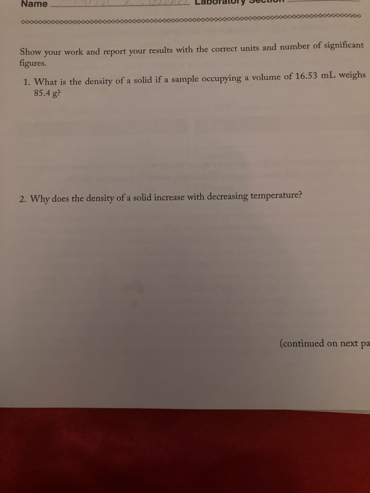 Name
Show your work and report your results with the correct units and number of significant
figures.
1. What is the density of a solid if a sample occupying a volume of 16.53 mL weighs
85.4 g?
2. Why does the density of a solid increase with decreasing temperature?
(continued on next pa