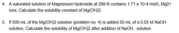 4. A saturated solution of Magnesium hydroxide at 298 K contains 1.71 x 10-4 mol/L Mg2+
ions. Calculate the solubility constant of Mg(OH)2.
5. If 500 ml of the Mg(OH)2 solution (problem no. 4) is added 50 mL of a 0.05 M NaOH
solution. Calculate the solubility of Mg(OH)2 after addition of NaOH. solution
