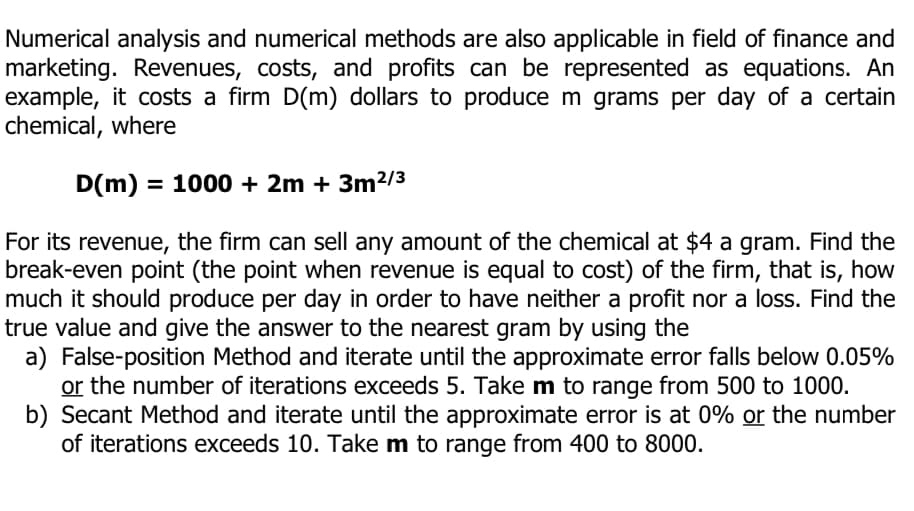 Numerical analysis and numerical methods are also applicable in field of finance and
marketing. Revenues, costs, and profits can be represented as equations. An
example, it costs a firm D(m) dollars to produce m grams per day of a certain
chemical, where
D(m) = 1000 + 2m + 3m²/3
For its revenue, the firm can sell any amount of the chemical at $4 a gram. Find the
break-even point (the point when revenue is equal to cost) of the firm, that is, how
much it should produce per day in order to have neither a profit nor a loss. Find the
true value and give the answer to the nearest gram by using the
a) False-position Method and iterate until the approximate error falls below 0.05%
or the number of iterations exceeds 5. Take m to range from 500 to 1000.
b) Secant Method and iterate until the approximate error is at 0% or the number
of iterations exceeds 10. Take m to range from 400 to 8000.
