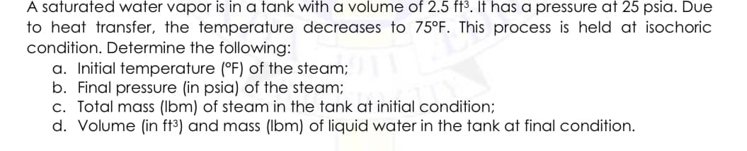 A saturated water vapor is in a tank with a volume of 2.5 ft3. It has a pressure at 25 psia. Due
to heat transfer, the temperature decreases to 75°F. This process is held at isochoric
condition. Determine the following:
a. Initial temperature (°F) of the steam;
b. Final pressure (in psia) of the steam;
c. Total mass (Ibm) of steam in the tank at initial condition;
d. Volume (in ft³) and mass (Ibm) of liquid water in the tank at final condition.
