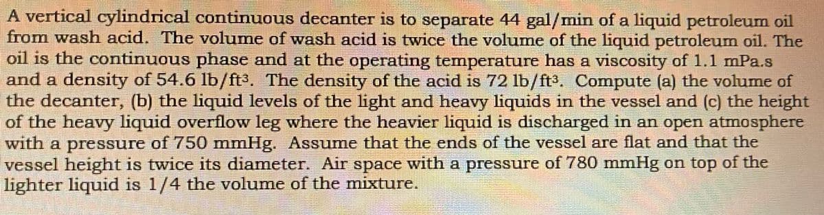 A vertical cylindrical continuous decanter is to separate 44 gal/min of a liquid petroleum oil
from wash acid. The volume of wash acid is twice the volume of the liquid petroleum oil. The
oil is the continuous phase and at the operating temperature has a viscosity of 1.1 mPa.s
and a density of 54.6 lb/ft3. The density of the acid is 72 lb/ft3, Compute (a) the volume of
the decanter, (b) the liquid levels of the light and heavy liquids in the vessel and (c) the height
of the heavy liquid overflow leg where the heavier liquid is discharged in an open atmosphere
with a pressure of 750 mmHg. Assume that the ends of the vessel are flat and that the
vessel height is twice its diameter. Air space with a pressure of 780 mmHg on top of the
lighter liquid is 1/4 the volume of the mixture.
