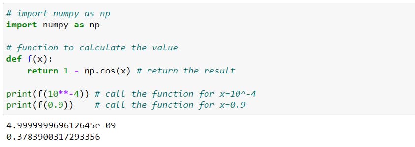 # import numpy as np
import numpy as np
# function to calculate the value
def f(x):
return 1 np.cos(x) # return the result
print (f(10**-4)) # call the function for x=10^-4
print (f(0.9)) # call the function for x=0.9
4.999999969612645e-09
0.3783900317293356