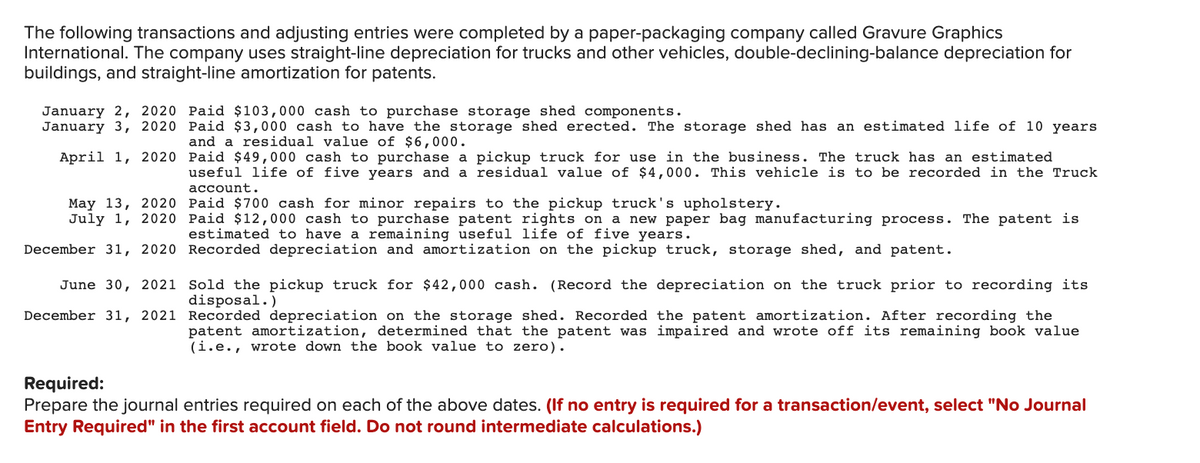 The following transactions and adjusting entries were completed by a paper-packaging company called Gravure Graphics
International. The company uses straight-line depreciation for trucks and other vehicles, double-declining-balance depreciation for
buildings, and straight-line amortization for patents.
January 2, 2020 Paid $103,000 cash to purchase storage shed components.
January 3, 2020 Paid $3,000 cash to have the storage shed erected. The storage shed has an estimated life of 10 years
and a residual value of $6,000.
April 1, 2020 Paid $49,000 cash to purchase a pickup truck for use in the business. The truck has an estimated
useful life of five years and a residual value of $4,000. This vehicle is to be recorded in the Truck
account.
May 13, 2020 Paid $700 cash for minor repairs to the pickup truck's upholstery.
July 1, 2020 Paid $12,000 cash to purchase patent rights on a new paper bag manufacturing process. The patent is
estimated to have a remaining useful life of five years.
December 31, 2020 Recorded depreciation and amortization on the pickup truck, storage shed, and patent.
June 30, 2021 Sold the pickup truck for $42,000 cash. (Record the depreciation on the truck prior to recording its
disposal.)
December 31, 2021 Recorded depreciation on the storage shed. Recorded the patent amortization. After recording the
patent amortization, determined that the patent was impaired and wrote off its remaining book value
(i.e., wrote down the book value to zero).
Required:
Prepare the journal entries required on each of the above dates. (If no entry is required for a transaction/event, select "No Journal
Entry Required" in the first account field. Do not round intermediate calculations.)
