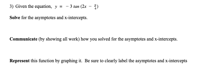 3) Given the equation, y =
3 tan (2x - )
Solve for the asymptotes and x-intercepts.
Communicate (by showing all work) how you solved for the asymptotes and x-intercepts.
Represent this function by graphing it. Be sure to clearly label the asymptotes and x-intercepts
