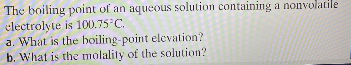 The boiling point of an aqueous solution containing a nonvolatile
electrolyte is 100.75°C.
a. What is the boiling-point elevation?
b. What is the molality of the solution?
