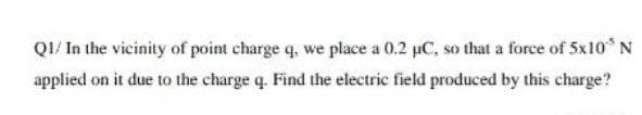 QI/ In the vicinity of point charge q, we place a 0.2 uC, so that a force of 5x10 N
applied on it due to the charge q. Find the electric field produced by this charge?
