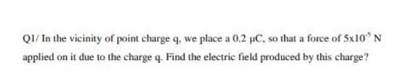 QI/ In the vicinity of point charge q, we place a 0.2 µC, so that a force of 5x10° N
applied on it due to the charge q. Find the electric field produced by this charge?
