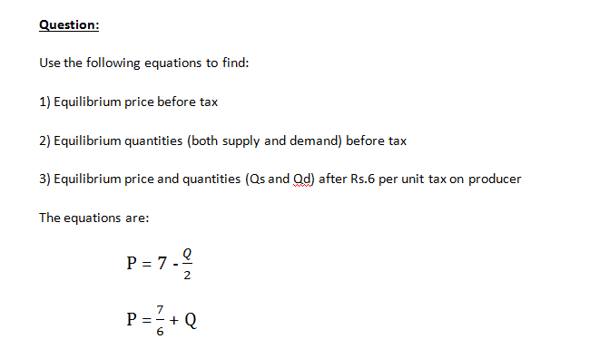 Question:
Use the following equations to find:
1) Equilibrium price before tax
2) Equilibrium quantities (both supply and demand) before tax
3) Equilibrium price and quantities (Qs and Qd) after Rs.6 per unit tax on producer
The equations are:
P = 7.2
2
P=+ Q
7
6
