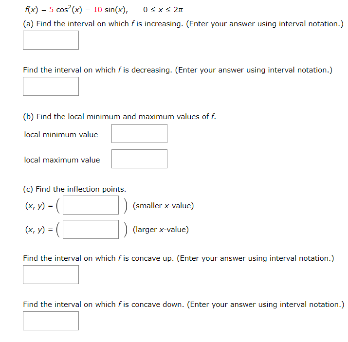 f(x) = 5 cos?(x) – 10 sin(x),
0 <x< 2n
(a) Find the interval on which fis increasing. (Enter your answer using interval notation.)
Find the interval on which f is decreasing. (Enter your answer using interval notation.)
(b) Find the local minimum and maximum values of f.
local minimum value
local maximum value
(c) Find the inflection points.
(х, у)
(smaller x-value)
(x, y) =
(larger x-value)
Find the interval on which f is concave up. (Enter your answer using interval notation.)
Find the interval on which f is concave down. (Enter your answer using interval notation.)
