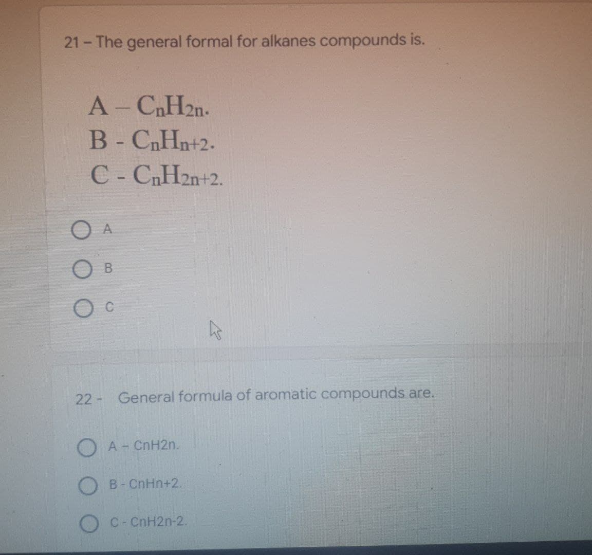 21- The general formal for alkanes compounds is.
A - CnH2n.
B - CnHn+2.
C - CnH2n+2.
O A
B
General formula of aromatic compounds are.
22-
OA - CnH2n.
B - CnHn+2.
OC - CnH2n-2.