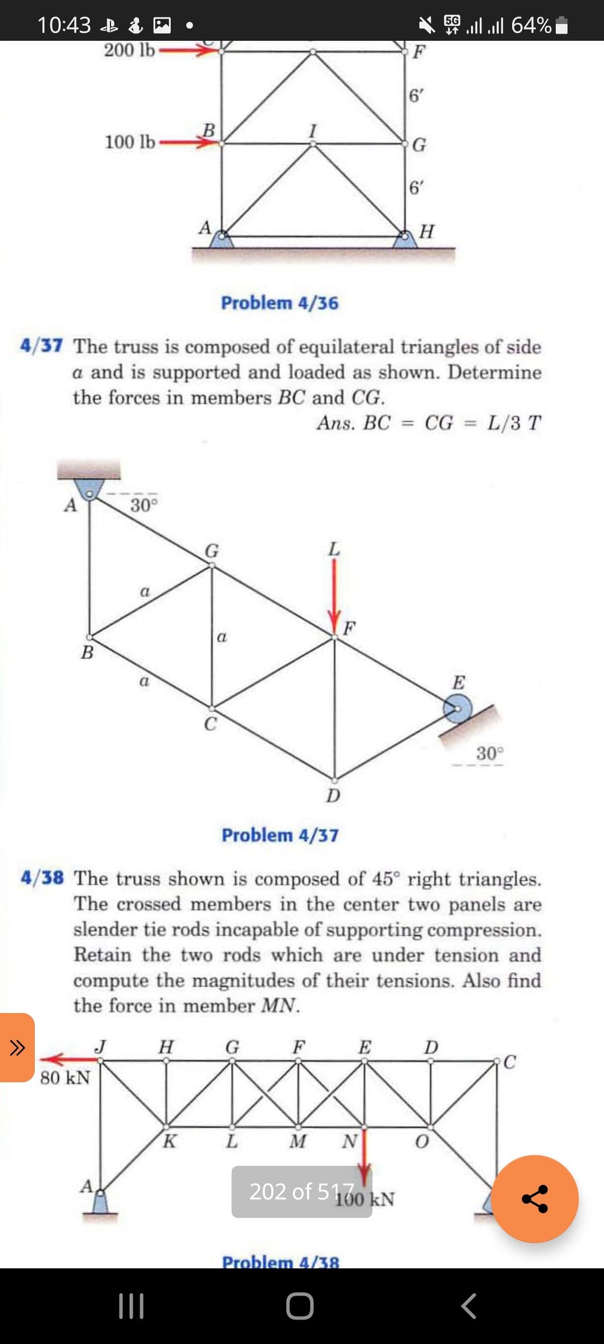 10:43 B & P
64% ו, ו.
200 lb
F
6'
B
100 lb
6'
A
H
Problem 4/36
4/37 The truss is composed of equilateral triangles of side
a and is supported and loaded as shown. Determine
the forces in members BC and CG.
Ans. BC = CG = L/3 T
%3D
%3D
A
30°
G
a
F
a
В
a
E
30°
Problem 4/37
4/38 The truss shown is composed of 45° right triangles.
The crossed members in the center two panels are
slender tie rods incapable of supporting compression.
Retain the two rods which are under tension and
compute the magnitudes of their tensions. Also find
the force in member MN.
>>
J
H G
F
E
D
80 kN
L
M
N
202 of 5160 kN
Problem 4/38
