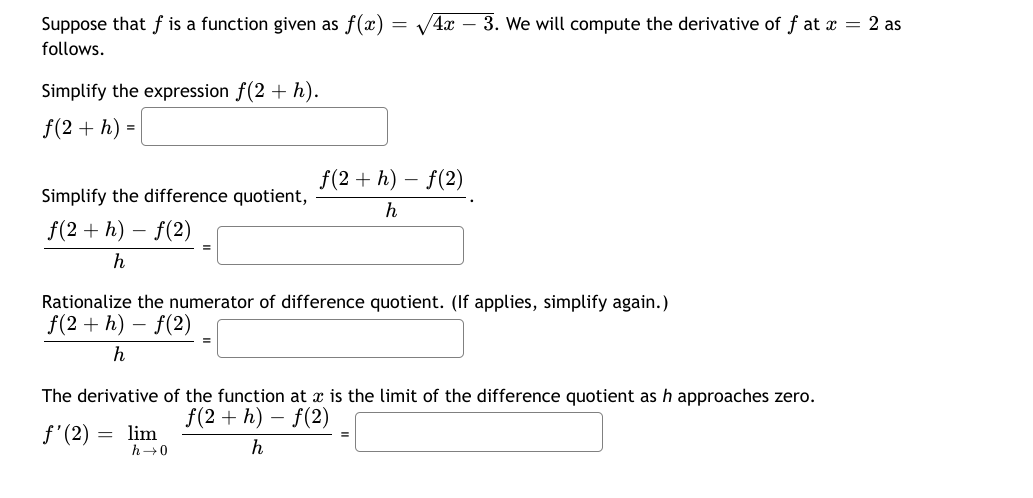 Suppose that f is a function given as f(x)
/4x – 3. We will compute the derivative of f at x = 2 as
follows.
Simplify the expression f(2 + h).
f(2 + h) =
f(2 + h) – f(2)
Simplify the difference quotient,
h
f(2 + h) – f(2)
h
Rationalize the numerator of difference quotient. (If applies, simplify again.)
f(2 + h) – f(2)
The derivative of the function at x is the limit of the difference quotient as h approaches zero.
f(2 + h) – f(2)
f'(2) = lim
h→0
