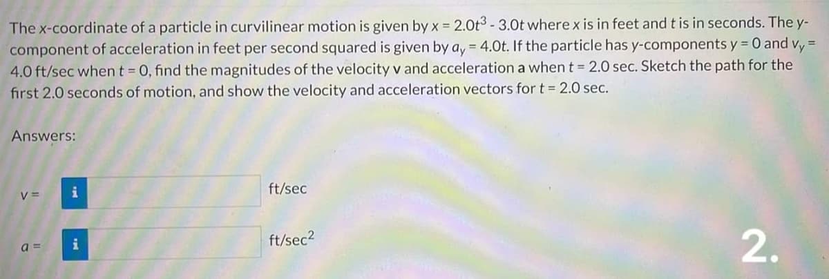 =
The x-coordinate of a particle in curvilinear motion is given by x = 2.0t3 - 3.0t where x is in feet and t is in seconds. The y-
component of acceleration in feet per second squared is given by ay = 4.0t. If the particle has y-components y = 0 and Vy
4.0 ft/sec when t = 0, find the magnitudes of the velocity v and acceleration a when t = 2.0 sec. Sketch the path for the
first 2.0 seconds of motion, and show the velocity and acceleration vectors for t = 2.0 sec.
Answers:
V =
a=
i
ft/sec
ft/sec²
2.