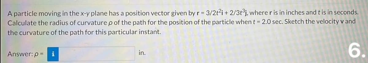 A particle moving in the x-y plane has a position vector given by r = 3/2t² i + 2/3t³j, where r is in inches and t is in seconds.
Calculate the radius of curvature p of the path for the position of the particle when t = 2.0 sec. Sketch the velocity v and
the curvature of the path for this particular instant.
6.
Answer: p=
i
in.