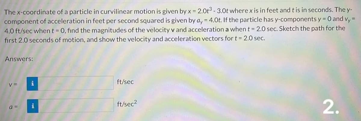 =
The x-coordinate of a particle in curvilinear motion is given by x = 2.0t3 - 3.0t where x is in feet and t is in seconds. The y-
component of acceleration in feet per second squared is given by ay = 4.0t. If the particle has y-components y = 0 and Vy
4.0 ft/sec when t = 0, find the magnitudes of the velocity v and acceleration a when t = 2.0 sec. Sketch the path for the
first 2.0 seconds of motion, and show the velocity and acceleration vectors for t = 2.0 sec.
Answers:
V =
i
a= i
ft/sec
ft/sec²
2.