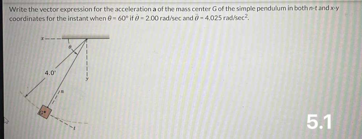 W
Write the vector expression for the acceleration a of the mass center G of the simple pendulum in both n-t and x-y
coordinates for the instant when 0 = 60° if 0 = 2.00 rad/sec and 0 = 4.025 rad/sec².
4.0'
8
5.1