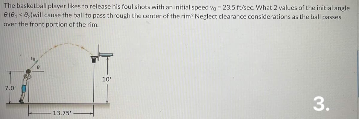 The basketball player likes to release his foul shots with an initial speed vo = 23.5 ft/sec. What 2 values of the initial angle
0 (0₁0₂) will cause the ball to pass through the center of the rim? Neglect clearance considerations as the ball passes
over the front portion of the rim.
7.0'
to
8
13.75'
10'
3.