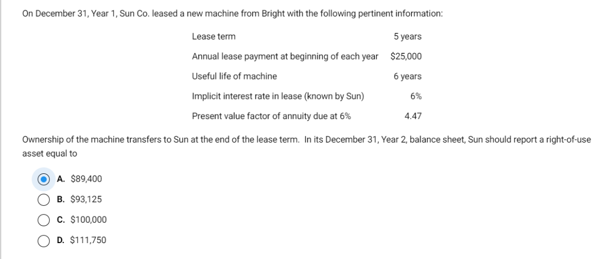 On December 31, Year 1, Sun Co. leased a new machine from Bright with the following pertinent information:
5 years
$25,000
Lease term
Annual lease payment at beginning of each year
Useful life of machine
Implicit interest rate in lease (known by Sun)
Present value factor of annuity due at 6%
A. $89,400
B. $93,125
C. $100,000
D. $111,750
6 years
6%
4.47
Ownership of the machine transfers to Sun at the end of the lease term. In its December 31, Year 2, balance sheet, Sun should report a right-of-use
asset equal to
