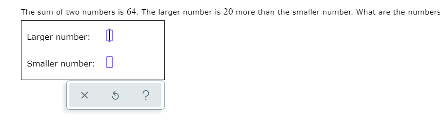 The sum of two numbers is 64. The larger number is 20 more than the smaller number. What are the numbers
Larger number:
Smaller number:
?
