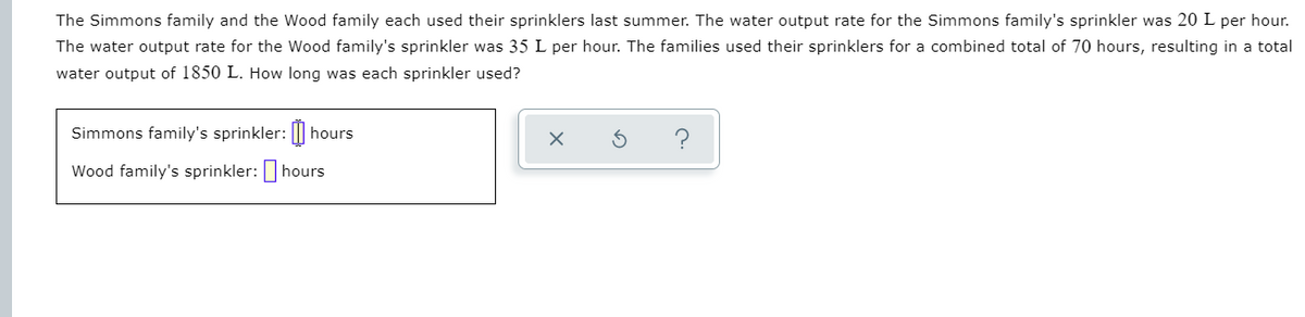 The Simmons family and the Wood family each used their sprinklers last summer. The water output rate for the Simmons family's sprinkler was 20 L per hour.
The water output rate for the Wood family's sprinkler was 35 L per hour. The families used their sprinklers for a combined total of 70 hours, resulting in a total
water output of 1850 L. How long was each sprinkler used?
Simmons family's sprinkler: ||
hours
Wood family's sprinkler:hours
