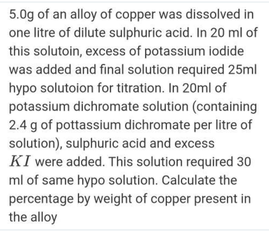 5.0g of an alloy of copper was dissolved in
one litre of dilute sulphuric acid. In 20 ml of
this solutoin, excess of potassium iodide
was added and final solution required 25ml
hypo solutoion for titration. In 20ml of
potassium dichromate solution (containing
2.4 g of pottassium dichromate per litre of
solution), sulphuric acid and excess
KI were added. This solution required 30
ml of same hypo solution. Calculate the
percentage by weight of copper present in
the alloy
