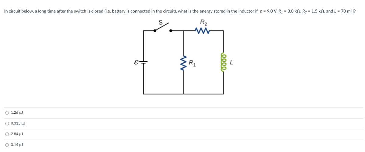 In circuit below, a long time after the switch is closed (i.e. battery is connected in the circuit), what is the energy stored in the inductor if € = 9.0 V, R₁ = 3.0 kQ, R₂ = 1.5 kQ, and L = 70 mH?
S
R₂
w
1.26 J
0.315 J
2.84
0.14 J
E-
www
R₁
0000