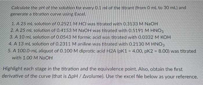 Calculate the pH of the solution for every 0.1 ml of the titrant (from 0 mL to 30 mL) and
generate a titration curve using Excel.
1. A 25 mL solution of 0.2521 M HCI was titrated with 0.3133 M NaOH
2. A 25 mL solution of 0.4153 M NaOH was titrated with 0.5191 M HNO3
3. A 10 mL solution of 0.0543 M formic acid was titrated with 0.0332 M KOH
4. A 13 mL solution of 0.2311 M aniline was titrated with 0.2130 M HNO3
5. A 100.0-mL aliquot of 0.100 M diprotic acid H2A (pK1 = 4.00, pK2 - 8.00) was titrated
with 1.00 M NaOH
Highlight each stage in the titration and the equivalence point. Also, obtain the first
derivative of the curve (that is ApH / Avolume). Use the excel file below as your reference.