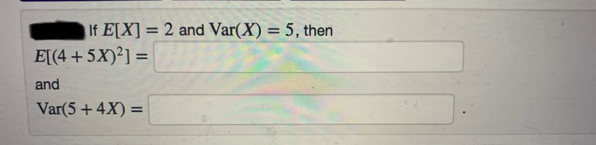 If E[X] = 2 and Var(X) = 5, then
%3D
%3D
E[(4 +5X)2] =
%3D
and
Var(5+4X) =
%3D
