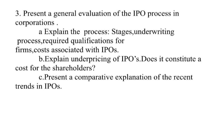 3. Present a general evaluation of the IPO process in
corporations .
a Explain the process: Stages,underwriting
process,required qualifications for
firms,costs associated with IPOS.
b.Explain underpricing of IPO's.Does it constitute a
cost for the shareholders?
c.Present a comparative explanation of the recent
trends in IPOS.
