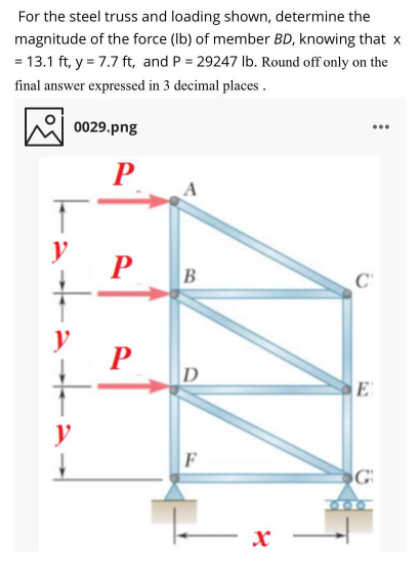 For the steel truss and loading shown, determine the
magnitude of the force (Ib) of member BD, knowing that x
= 13.1 ft, y = 7.7 ft, and P = 29247 Ib. Round off only on the
final answer expressed in 3 decimal places .
0029.png
..
A
y
P
P
D
E
y
F
300
