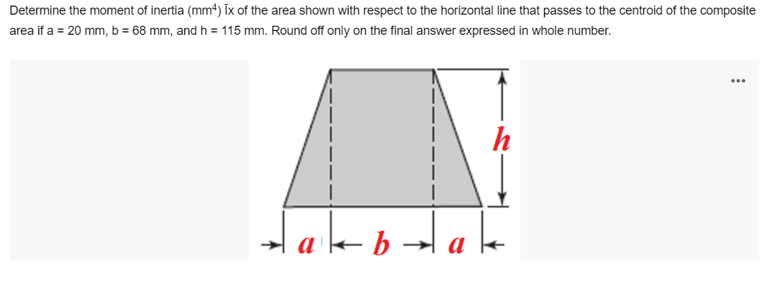 Determine the moment of inertia (mm4) Ix of the area shown with respect to the horizontal line that passes to the centroid of the composite
area if a = 20 mm, b = 68 mm, and h = 115 mm. Round off only on the final answer expressed in whole number.
...
h
tako
bd ale
