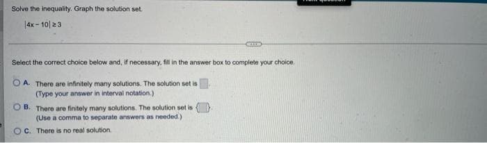 Solve the inequality. Graph the solution set.
|4x - 10| 23
Select the correct choice below and, if necessary, fill in the answer box to complete your choice.
O A. There are infinitely many solutions. The solution set is
(Type your answer in interval notation.)
O B. There are finitely many solutions. The solution set is
(Use a comma to separate answers as needed.)
OC. There is no real solution.
