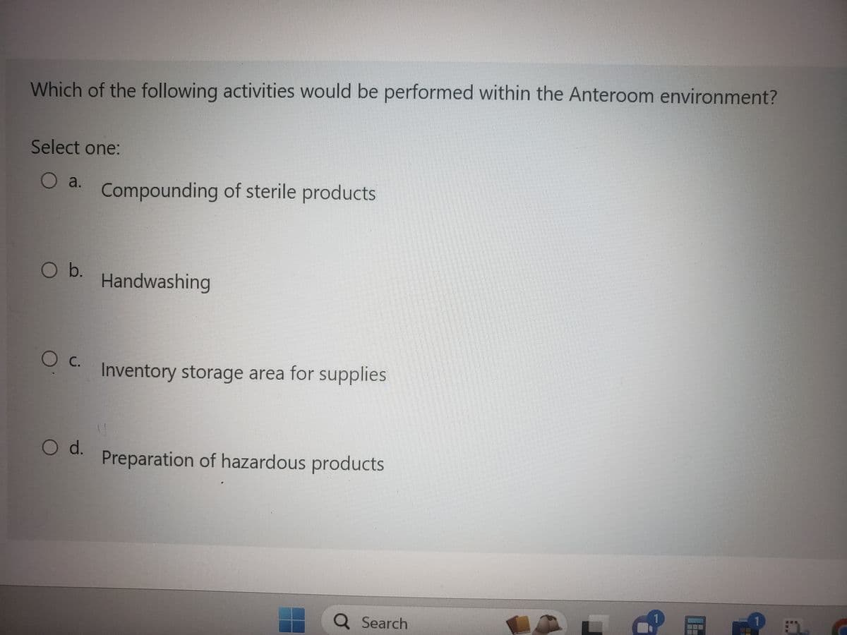 Which of the following activities would be performed within the Anteroom environment?
Select one:
O a. Compounding of sterile products
O b.
О с.
O d.
Handwashing
Inventory storage area for supplies
Preparation of hazardous products
Q Search
187
BUNG
###
