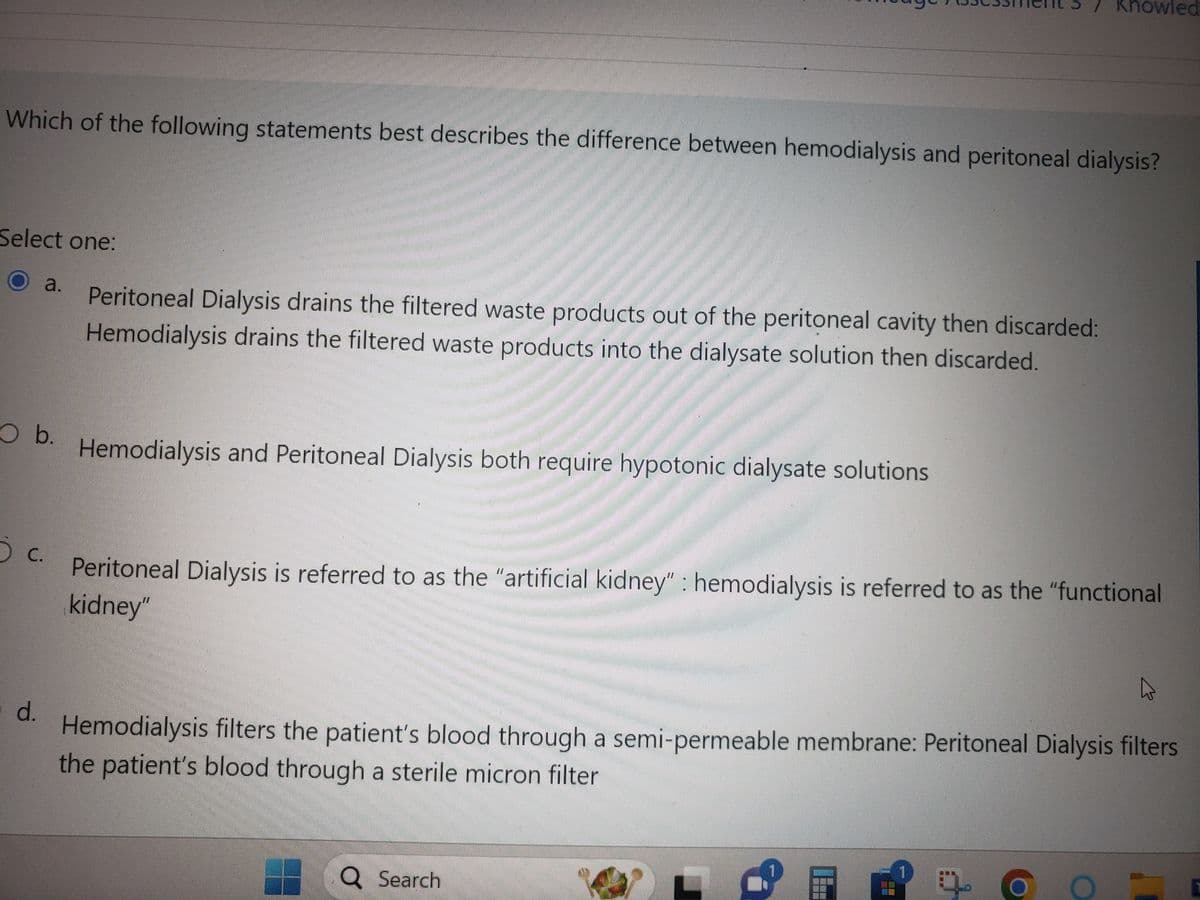 Which of the following statements best describes the difference between hemodialysis and peritoneal dialysis?
Select one:
a.
O b.
5 c.
d.
Peritoneal Dialysis drains the filtered waste products out of the peritoneal cavity then discarded:
Hemodialysis drains the filtered waste products into the dialysate solution then discarded.
Hemodialysis and Peritoneal Dialysis both require hypotonic dialysate solutions
Knowled
Peritoneal Dialysis is referred to as the "artificial kidney" : hemodialysis is referred to as the "functional
kidney"
Hemodialysis filters the patient's blood through a semi-permeable membrane: Peritoneal Dialysis filters
the patient's blood through a sterile micron filter
Q Search