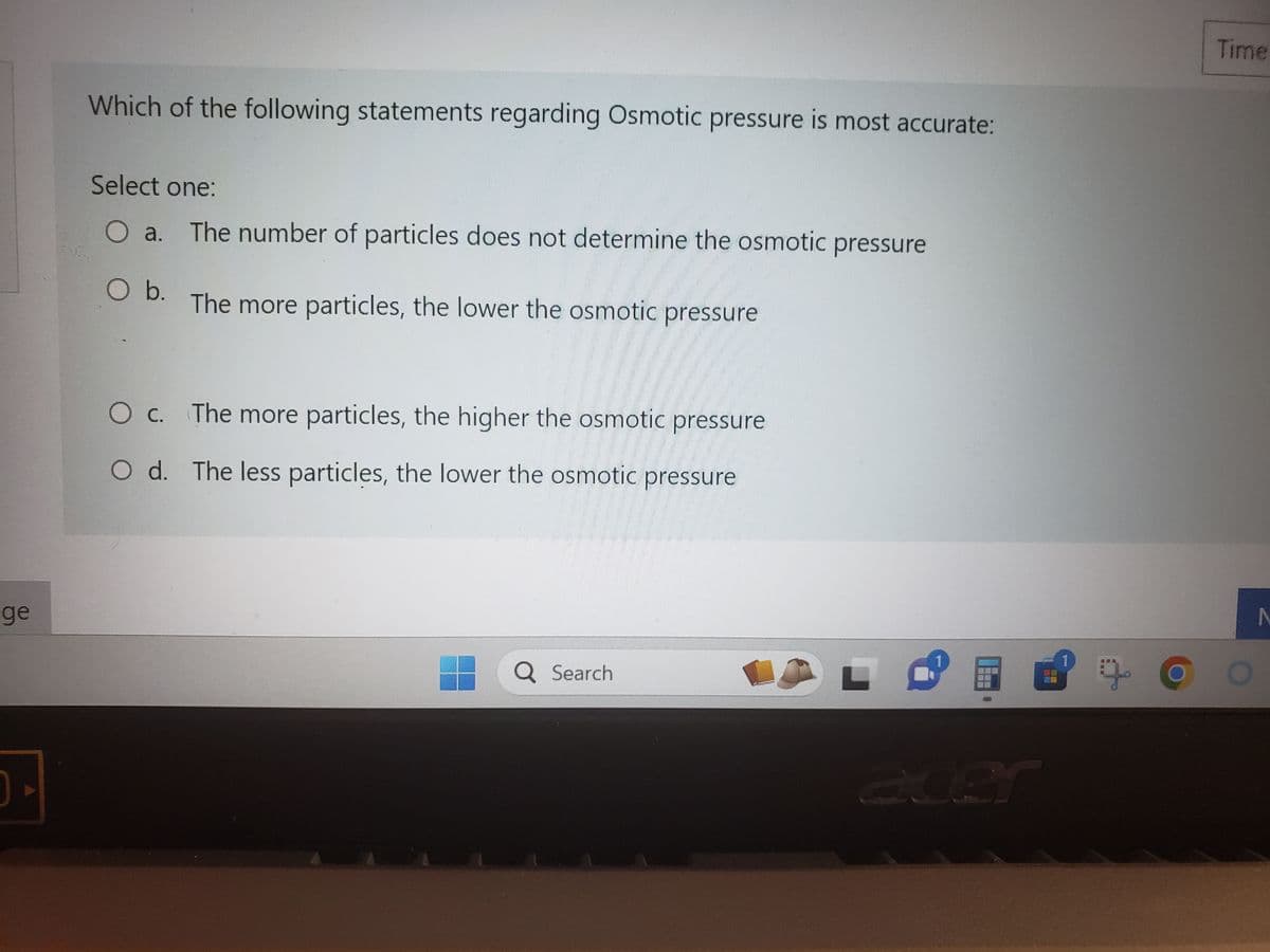ge
Which of the following statements regarding Osmotic pressure is most accurate:
Select one:
O a. The number of particles does not determine the osmotic pressure
O b.
The more particles, the lower the osmotic pressure
O c. The more particles, the higher the osmotic pressure
O d.
The less particles, the lower the osmotic pressure
Q Search
OLD
斯斯
---
1
acer
E
9
Time
N