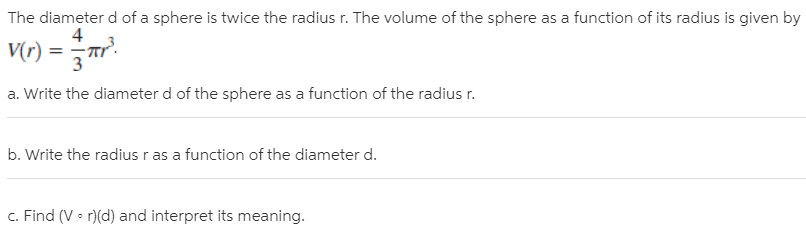 The diameter d of a sphere is twice the radius r. The volume of the sphere as a function of its radius is given by
|V(r) = r".
4
a. Write the diameter d of the sphere as a function of the radius r.
b. Write the radius r as a function of the diameter d.
c. Find (V • r)(d) and interpret its meaning.
