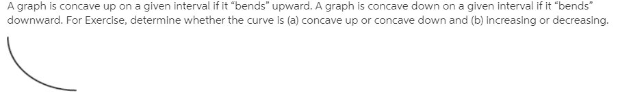 A graph is concave up on a given interval if it "bends" upward. A graph is concave down on a given interval if it "bends"
downward. For Exercise, determine whether the curve is (a) concave up or concave down and (b) increasing or decreasing.
