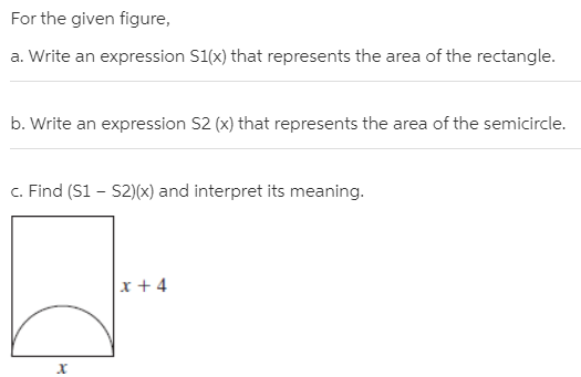 For the given figure,
a. Write an expression S1(x) that represents the area of the rectangle.
b. Write an expression S2 (x) that represents the area of the semicircle.
c. Find (S1 – S2)(x) and interpret its meaning.
x + 4
