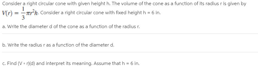 Consider a right circular cone with given height h. The volume of the cone as a function of its radius r is given by
Vr) = rh-
2h. Consider a right circular cone with fixed height h = 6 in.
a. Write the diameter d of the cone as a function of the radius r.
b. Write the radius r as a function of the diameter d.
c. Find (V • r)(d) and interpret its meaning. Assume that h = 6 in.
