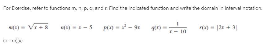 For Exercise, refer to functions m, n, p, q, and r. Find the indicated function and write the domain in interval notation.
m(x) = Vx + 8
n(x) = x – 5
p(x) = x² – 9x
r(x) = |2r + 3||
9(x)
x – 10
(n • m)(x)

