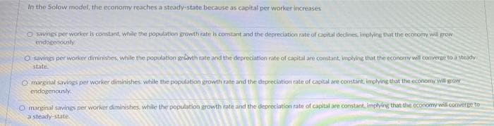 In the Solow model, the economy reaches a steady-state because as capital per worker increases
O savings per worker is constant, while the population growth rate is constant and the depreciation rate of capital declines, implying that the economy will grow
endogenously
O savings per worker diminishes, while the population growth rate and the depreciation rate of capital are constant, implying that the economy will converge to a steady
state.
O marginal savings per worker diminishes while the population growth rate and the depreciation rate of capital are constant, implying that the economy will grow
endogenously.
O marginal savings per worker diminishes, while the population growth rate and the depreciation rate of capital are constant, implying that the economy will converge to
a steady-state.