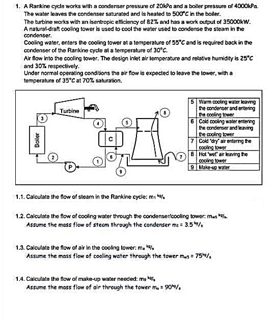 1. A Rankine cycle works with a condenser pressure of 20kPa and a boiler pressure of 4000kPa.
The water leaves the condenser saturated and is heated to 500°C in the boiler.
The turbine works with an isentropic efficiency of 82% and has a work output of 35000kW.
A natural-draft cooling tower is used to cool the water used to condense the steam in the
condenser.
Cooling water, enters the cooling tower at a temperature of 55°C and is required back in the
condenser of the Rankine cycle at a temperature of 30°C.
Air flow into the cooling tower. The design inlet air temperature and relative humidity is 25°C
and 30% respectively.
Under normal operating conditions the air flow is expected to leave the tower, with a
temperature of 35°C at 70% saturation.
5 Warm cooling water leaving
the condenser and entering
the cooling tower
Turbine
6 Cold cooling water entering
the condenser and leaving
the cooling tower
Cold "dry air entering the
cooling tower
7
8
Hot wet air leaving the
cooling tower
9 Make-up water
1.1. Calculate the flow of steam in the Rankine cycle: mi *9/
1.2. Calculate the flow of cooling water through the condenser/cooling tower: mas */.
Assume the mass flow of steam through the condenser mi = 3.5/
1.3. Calculate the flow of air in the cooling tower. ma
Assume the mass flow of cooling water through the tower mws = 75/
1.4. Calculate the flow of make-up water needed: my k
Assume the mass flow of air through the tower m. = 90¹9/,
Boiler