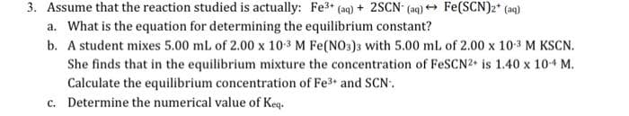3. Assume that the reaction studied is actually: Fe³+ (aq) + 2SCN- (aq) → Fe(SCN)2+ (aq)
a. What is the equation for determining the equilibrium constant?
b.
A student mixes 5.00 mL of 2.00 x 10-3 M Fe(NO3)3 with 5.00 mL of 2.00 x 10-3 M KSCN.
She finds that in the equilibrium mixture the concentration of FeSCN2+ is 1.40 x 10-4 M.
Calculate the equilibrium concentration of Fe³+ and SCN-.
c. Determine the numerical value of Keq.