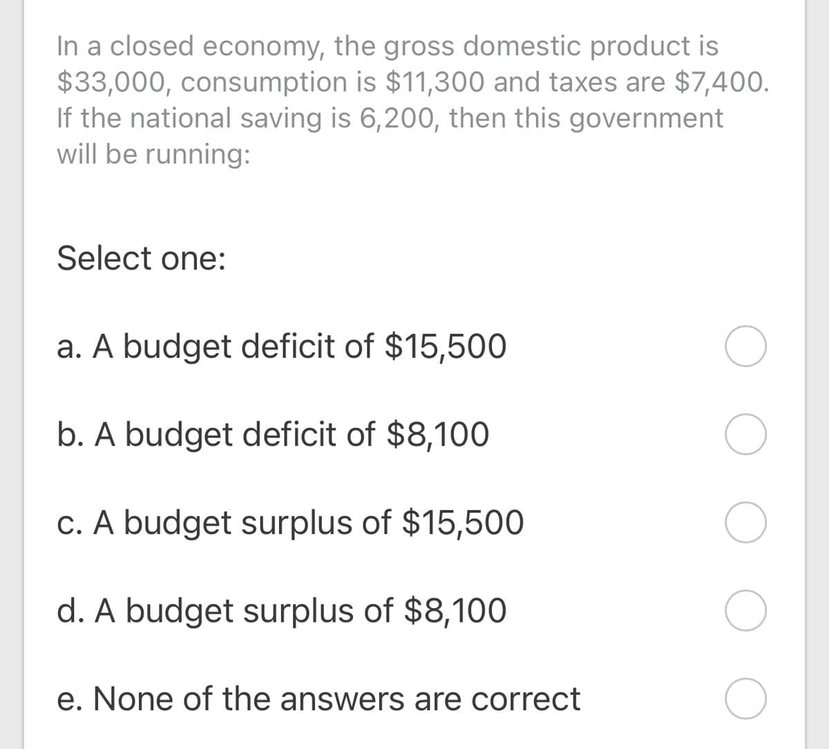 In a closed economy, the gross domestic product is
$33,000, consumption is $11,300 and taxes are $7,400.
If the national saving is 6,200, then this government
will be running:
Select one:
a. A budget deficit of $15,500
b. A budget deficit of $8,100
c. A budget surplus of $15,500
d. A budget surplus of $8,100
e. None of the answers are correct
